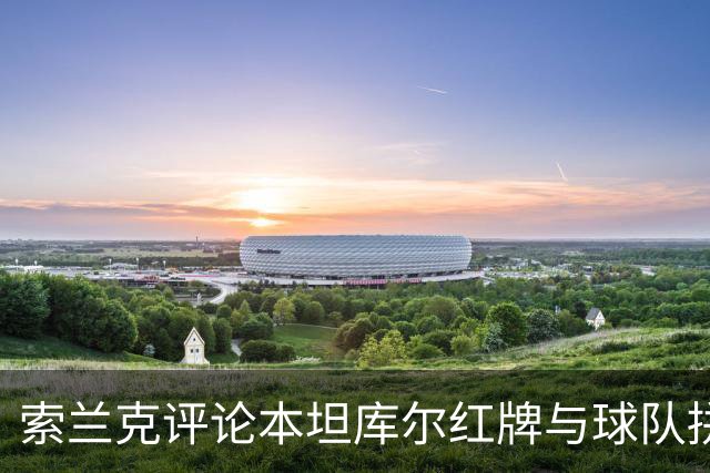 索兰克评论本坦库尔红牌与球队拼搏精神